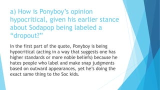 a) How is Ponyboy’s opinion
hypocritical, given his earlier stance
about Sodapop being labeled a
“dropout?”
In the first part of the quote, Ponyboy is being
hypocritical (acting in a way that suggests one has
higher standards or more noble beliefs) because he
hates people who label and make snap judgments
based on outward appearances, yet he’s doing the
exact same thing to the Soc kids.
 