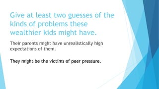 Give at least two guesses of the
kinds of problems these
wealthier kids might have.
Their parents might have unrealistically high
expectations of them.
They might be the victims of peer pressure.
 