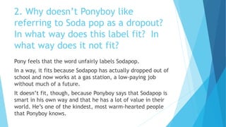 2. Why doesn’t Ponyboy like
referring to Soda pop as a dropout?
In what way does this label fit? In
what way does it not fit?
Pony feels that the word unfairly labels Sodapop.
In a way, it fits because Sodapop has actually dropped out of
school and now works at a gas station, a low-paying job
without much of a future.
It doesn’t fit, though, because Ponyboy says that Sodapop is
smart in his own way and that he has a lot of value in their
world. He’s one of the kindest, most warm-hearted people
that Ponyboy knows.
 