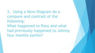 3. Using a Venn Diagram do a
compare and contrast of the
following:
What happened to Pony and what
had previously happened to Johnny
four months earlier?
 