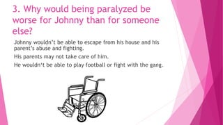 3. Why would being paralyzed be
worse for Johnny than for someone
else?
Johnny wouldn’t be able to escape from his house and his
parent’s abuse and fighting.
His parents may not take care of him.
He wouldn‘t be able to play football or fight with the gang.
 