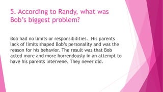5. According to Randy, what was
Bob’s biggest problem?
Bob had no limits or responsibilities. His parents
lack of limits shaped Bob’s personality and was the
reason for his behavior. The result was that Bob
acted more and more horrendously in an attempt to
have his parents intervene. They never did.
 
