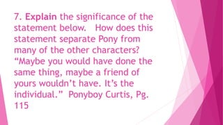 7. Explain the significance of the
statement below. How does this
statement separate Pony from
many of the other characters?
“Maybe you would have done the
same thing, maybe a friend of
yours wouldn’t have. It’s the
individual.” Ponyboy Curtis, Pg.
115
 