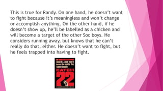 This is true for Randy. On one hand, he doesn’t want
to fight because it’s meaningless and won’t change
or accomplish anything. On the other hand, if he
doesn’t show up, he’ll be labelled as a chicken and
will become a target of the other Soc boys. He
considers running away, but knows that he can’t
really do that, either. He doesn’t want to fight, but
he feels trapped into having to fight.
 