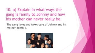 10. a) Explain in what ways the
gang is family to Johnny and how
his mother can never really be.
The gang loves and takes care of Johnny and his
mother doesn’t.
 