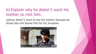 b) Explain why he doesn’t want his
mother to visit him.
Johnny doesn’t want to see his mother because he
thinks she will blame him for his situation.
 