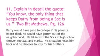 11. Explain in detail the quote:
“You know, the only thing that
keeps Darry from being a Soc is
us.” Two Bit Mathews, Pg. 126
Darry would have gone to college if his parents
hadn't died. He would have gotten out of the
neighborhood. He fit in with the Socs in high school
through football and marks. His situation holds him
back and he chooses to stay for his brothers.
 