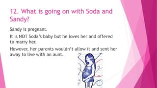 12. What is going on with Soda and
Sandy?
Sandy is pregnant.
It is NOT Soda’s baby but he loves her and offered
to marry her.
However, her parents wouldn’t allow it and sent her
away to live with an aunt.
 