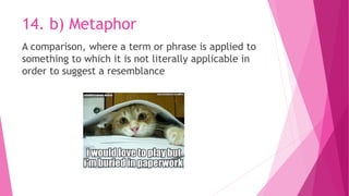 14. b) Metaphor
A comparison, where a term or phrase is applied to
something to which it is not literally applicable in
order to suggest a resemblance
 