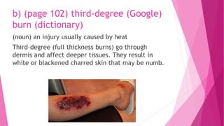 b) (page 102) third-degree (Google)
burn (dictionary)
(noun) an injury usually caused by heat
Third–degree (full thickness burns) go through
dermis and affect deeper tissues. They result in
white or blackened charred skin that may be numb.
 