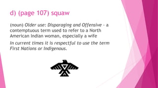 d) (page 107) squaw
(noun) Older use: Disparaging and Offensive – a
contemptuous term used to refer to a North
American Indian woman, especially a wife
In current times it is respectful to use the term
First Nations or Indigenous.
 