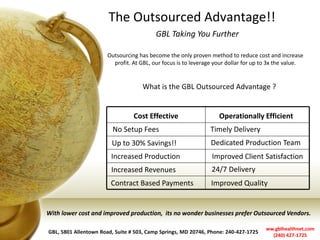 The Outsourced Advantage!! 
GBL Taking You Further 
GBL, 5801 Allentown Road, Suite # 503, Camp Springs, MD 20746, Phone: 240-427-1725 
ww.gblhealthnet.com 
(240) 427-1725 
Outsourcing has become the only proven method to reduce cost and increase profit. At GBL, our focus is to leverage your dollar for up to 3x the value. 
What is the GBL Outsourced Advantage ? 
Cost Effective 
Operationally Efficient 
No Setup Fees 
Timely Delivery 
Up to 30% Savings!! 
Increased Production 
Increased Revenues 
Contract Based Payments 
Dedicated Production Team 
Improved Client Satisfaction 
24/7 Delivery 
Improved Quality 
With lower cost and improved production, its no wonder businesses prefer Outsourced Vendors. 
