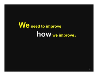 We need to improve
      how we improve.



                        3
 