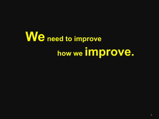 We need to improve
       how we   improve.




                           4
 