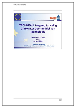 © TECHNEAU 2005
© TECHNEAU 2005




      TECHNEAU, toegang tot veilig
       drinkwater door middel van
              technologie

                       Water Export Dag
                             EWP
                         26 juni 2009

                         Theo van den Hoven
           KWR Watercycle Research Institute (The Netherlands)




                                                                 1
 