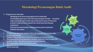 Metodologi Perancangan Bukti Audit
 Pengujian terinci atas saldo
Metodologiuntuk merancang pengujian terinci pada saldo
diorientasikanpada tujuan audit. Rancanganpengujian tersebut merupakan
bagian palingsulit dalamkeseluruhan proses perencanaan.Perencanaan
prosedur tersebut bersifat subyektif dan memerlukanpertimbangan
professional.
Dalam perencanaantersebut, metdologi piutang usaha yangbanyak
dilakukanoleh auditor :
1. Tentukanmaterialitas dan tetapkanrisiko audit yang dapat diterima dan risiko
bawaanuntuk piutang.
2. Tetapkanrisiko pengendalianuntuk siklus penjualandan penerimaankas.
3. Rancang pengujianatas pengendalian,pengujian, substantive atas transaksi dan
prosedur analitis untuk siklus penjualandan penerimaankas.
4. Rancang prosedur analitis untuk piutang usaha.
5. Rancang pengujianterinci atas saldo piutang usaha untuk memenuhi tujuan spesifik
berkait saldoaudit.
 