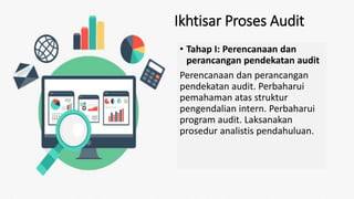 Ikhtisar Proses Audit
• Tahap I: Perencanaan dan
perancangan pendekatan audit
Perencanaan dan perancangan
pendekatan audit. Perbaharui
pemahaman atas struktur
pengendalian intern. Perbaharui
program audit. Laksanakan
prosedur analistis pendahuluan.
 