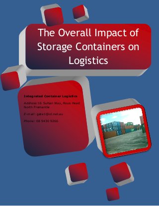 The Overall Impact of
Storage Containers on
Logistics
[INSERT IMAGE HERE]
Integrated Container Logistics
Address:16 Sultan Way, Rous Head
North Fremantle
E-mail: gate1@icl.net.au
Phone: 08 9430 9266
 