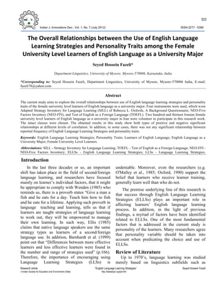 523

                    Indian J. Innovations Dev., Vol. 1, No. 7 (July 2012)                                                 ISSN 2277 – 5390



   The Overall Relationships between the Use of English Language
     Learning Strategies and Personality Traits among the Female
  University Level Learners of English Language as a University Major
                                                              Seyed Hossein Fazeli*
                                   Department Linguistics, University of Mysore, Mysore-570006, Karnataka, India

*Corresponding to: Seyed Hossein Fazeli, Department Linguistics, University of Mysore, Mysore-570006 India, E-mail:
fazeli78@yahoo.com

                                                                         Abstract
The current study aims to explore the overall relationships between use of English language learning strategies and personality
traits of the female university level learners of English language as a university major. Four instruments were used, which were
Adapted Strategy Inventory for Language Learning (SILL) of Rebecca L. Oxfords, A Background Questionnaire, NEO-Five
Factors Inventory (NEO-FFI), and Test of English as a Foreign Language (TOEFL). Two hundred and thirteen Iranian female
university level learners of English language as a university major in Iran were volunteer to participate in this research work.
The intact classes were chosen. The obtained results in this study show both types of positive and negative significant
relationships at different levels of correlation. In addition, in some cases, there was not any significant relationship between
reported frequency of English Language Learning Strategies and personality traits.
Keywords: English Language Learning Strategies; Personality Traits; Learners of English Language; English Language as a
University Major; Female University Level Learners.
Abbreviations: SILL - Strategy Inventory for Language Learning; TOEFL - Test of English as a Foreign Language; NEO-FFI -
NEO-Five Factors Inventory; ELLSs - English Language Learning Strategies; LLSs - Language Learning Strategies.

Introduction
    In the last three decades or so, an important                                     undeniable. Moreover, even the researchers (e.g.
shift has taken place in the field of second/foreign                                  O'Malley et al., 1985; Oxford, 1990) support the
language learning, and researchers have focused                                       belief that learners who receive learner training,
mainly on learner’s individual factors, that it might                                 generally learn well than who do not.
be appropriate to comply with Wenden (1985) who                                           The premise underlying line of this research is
reminds us, there is a proverb states “Give a man a                                   that success through English Language Learning
fish and he eats for a day. Teach him how to fish                                     Strategies (ELLSs) plays an important role in
and he eats for a lifetime. Applying such proverb in                                  affecting learners’ English language learning
language teaching and learning, tells us that if                                      process. In addition, in the light of previous
learners are taught strategies of language learning                                   findings, a myriad of factors have been identified
to work out, they will be empowered to manage                                         related to ELLSs. One of the most fundamental
their own learning. In such way, Ellis (1985)                                         factors that is addressed in the current study is
claims that native language speakers use the same                                     personality of the learners. Many researchers agree
strategy types as learners of a second/foreign                                        that personality variable should be taken into
language use. In addition, Barnhardt et al. (1999)
                                                                                      account when predicating the choice and use of
point out that “Differences between more effective                                    ELLSs.
learners and less effective learners were found in
the number and range of strategies used” (p.166).                                     Review of Literature
Therefore, the importance of encouraging using                                          Up to 1970’s, language learning was studied
Language Learning Strategies (LLSs) is                                                merely based on linguistics subfields such as
Research article                                                “English Language Learning Strategies”                     Seyed Hossein Fazeli
Indian Society for Education and Environment (iSee)                  http://iseeadyar.org/ijid.htm
 