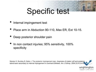 Specific test
• Internal impingement test
• Place arm in Abduction 90-110, Max ER, Ext 10-15.
• Deep posterior shoulder pain
• In non contact injuries; 95% sensitivity, 100%
specificity
Meister K, Buckley B, Batts J. The posterior impingement sign: diagnosis of rotator cuff and posterior
labral tears secondary to internal impingement in overhand athletes. Am J Orthop. 2004;33:412-415.
 