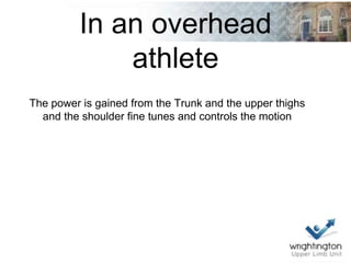 In an overhead
athlete
The power is gained from the Trunk and the upper thighs
and the shoulder fine tunes and controls the motion
 