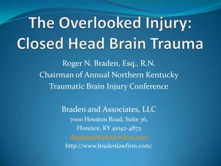 Roger N. Braden, Esq., R.N.
Chairman of Annual Northern Kentucky
Traumatic Brain Injury Conference
Braden and Associates, LLC
7000 Houston Road, Suite 36,
Florence, KY 41042-4873
rbraden@bradenlawfirm.com
http://www.bradenlawfirm.com/
 