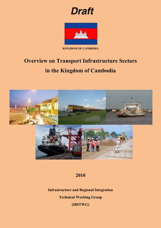 Draft 
KINGDOM OF CAMBODIA 
Overview on Transport Infrastructure Sectors 
in the Kingdom of Cambodia 
2010 
Infrastructure and Regional Integration 
Technical Working Group 
(IRITWG) 
 