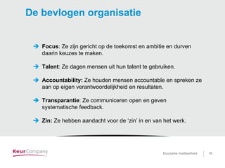 Duurzame inzetbaarheid voor …. 16Duurzame inzetbaarheid 16
De bevlogen organisatie
Focus: Ze zijn gericht op de toekomst en ambitie en durven
daarin keuzes te maken.
Talent: Ze dagen mensen uit hun talent te gebruiken.
Accountability: Ze houden mensen accountable en spreken ze
aan op eigen verantwoordelijkheid en resultaten.
Transparantie: Ze communiceren open en geven
systematische feedback.
Zin: Ze hebben aandacht voor de ‘zin’ in en van het werk.
 