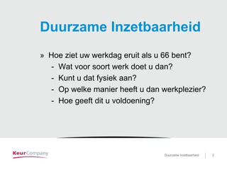 Duurzame inzetbaarheid voor …. 2Duurzame inzetbaarheid 2
Duurzame Inzetbaarheid
» Hoe ziet uw werkdag eruit als u 66 bent?
- Wat voor soort werk doet u dan?
- Kunt u dat fysiek aan?
- Op welke manier heeft u dan werkplezier?
- Hoe geeft dit u voldoening?
 