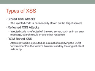 Types of XSS
• Stored XSS Attacks
• The injected code is permanently stored on the target servers
• Reflected XSS Attacks
• Injected code is reflected off the web server, such as in an error
message, search result, or any other response
• DOM Based XSS
• Attack payload is executed as a result of modifying the DOM
“environment” in the victim‟s browser used by the original client
side script
 