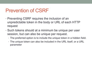 Prevention of CSRF
• Preventing CSRF requires the inclusion of an
unpredictable token in the body or URL of each HTTP
request
• Such tokens should at a minimum be unique per user
session, but can also be unique per request.
• The preferred option is to include the unique token in a hidden field.
• The unique token can also be included in the URL itself, or a URL
parameter
 