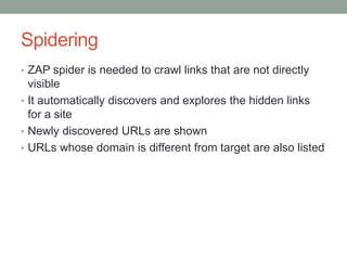 Spidering
• ZAP spider is needed to crawl links that are not directly
visible
• It automatically discovers and explores the hidden links
for a site
• Newly discovered URLs are shown
• URLs whose domain is different from target are also listed
 