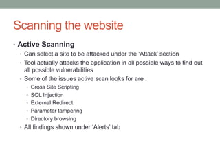 Scanning the website
• Active Scanning
• Can select a site to be attacked under the „Attack‟ section
• Tool actually attacks the application in all possible ways to find out
all possible vulnerabilities
• Some of the issues active scan looks for are :
• Cross Site Scripting
• SQL Injection
• External Redirect
• Parameter tampering
• Directory browsing
• All findings shown under „Alerts‟ tab
 