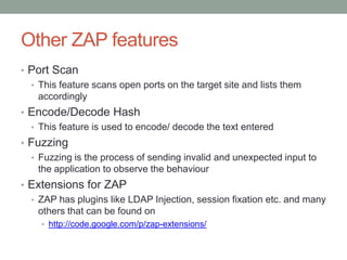 Other ZAP features
• Port Scan
• This feature scans open ports on the target site and lists them
accordingly
• Encode/Decode Hash
• This feature is used to encode/ decode the text entered
• Fuzzing
• Fuzzing is the process of sending invalid and unexpected input to
the application to observe the behaviour
• Extensions for ZAP
• ZAP has plugins like LDAP Injection, session fixation etc. and many
others that can be found on
• http://code.google.com/p/zap-extensions/
 