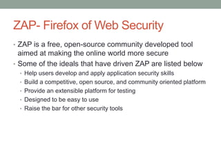 ZAP- Firefox of Web Security
• ZAP is a free, open-source community developed tool
aimed at making the online world more secure
• Some of the ideals that have driven ZAP are listed below
• Help users develop and apply application security skills
• Build a competitive, open source, and community oriented platform
• Provide an extensible platform for testing
• Designed to be easy to use
• Raise the bar for other security tools
 