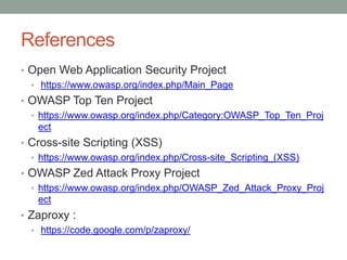 References
• Open Web Application Security Project
• https://www.owasp.org/index.php/Main_Page
• OWASP Top Ten Project
• https://www.owasp.org/index.php/Category:OWASP_Top_Ten_Proj
ect
• Cross-site Scripting (XSS)
• https://www.owasp.org/index.php/Cross-site_Scripting_(XSS)
• OWASP Zed Attack Proxy Project
• https://www.owasp.org/index.php/OWASP_Zed_Attack_Proxy_Proj
ect
• Zaproxy :
• https://code.google.com/p/zaproxy/
 