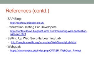 References (contd.)
• ZAP Blog:
• http://zaproxy.blogspot.co.uk/
• Penetration Testing For Developers
• http://pentest4devs.blogspot.in/2010/09/exploring-web-application-
with-zap.html
• Setting Up Web Security Learning Lab
• http://people.mozilla.org/~mcoates/WebSecurityLab.html
• Webgoat:
• https://www.owasp.org/index.php/OWASP_WebGoat_Project
 