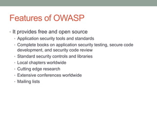 Features of OWASP
• It provides free and open source
• Application security tools and standards
• Complete books on application security testing, secure code
development, and security code review
• Standard security controls and libraries
• Local chapters worldwide
• Cutting edge research
• Extensive conferences worldwide
• Mailing lists
 