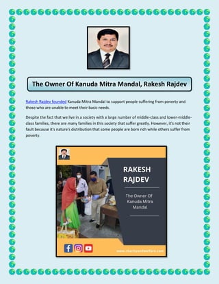 Rakesh Rajdev founded Kanuda Mitra Mandal to support people suffering from poverty and
those who are unable to meet their basic needs.
Despite the fact that we live in a society with a large number of middle-class and lower-middle-
class families, there are many families in this society that suffer greatly. However, it's not their
fault because it's nature's distribution that some people are born rich while others suffer from
poverty.
The Owner Of Kanuda Mitra Mandal, Rakesh Rajdev
 