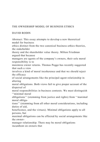THE OWNERSHIP MODEL OF BUSINESS ETHICS
DAVID RODIN
Abstract: This essay attempts to develop a new theoretical
model for business
ethics distinct from the two canonical business-ethics theories,
the stakeholder
theory and the shareholder value theory. Milton Friedman
argued that because
managers are agents of the company’s owners, their sole moral
responsibility is to
maximize owner returns. Thomas Pogge has recently suggested
that such a view
involves a kind of moral incoherence and that we should reject
the efficacy
of social arrangements like the principal-agent relationship in
altering
moral obligations. Both views fail to give proper account of the
dispersal of
moral responsibilities in business contexts. We must distinguish
‘‘minimal moral
obligations’’ (stemming from justice and rights) from ‘‘maximal
moral obliga-
tions’’ (stemming from all other moral considerations, including
duties of aid,
beneficence, and the virtues). Minimal obligations apply to all
persons, but
maximal obligations can be effected by social arrangements like
the owner-
manager relationship. There may be moral obligations
incumbent on owners that
 