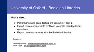 SLIDESMANIA.
What’s Next…
University of Oxford - Bodleian Libraries
● Performance and scale testing of Fedora 6.x + OCFL
● Export ORA repository into DPS and integrate with day-to-day
operations
● Expand to other services with the Bodleian Libraries
Reach Us:
Thomas Wrobel - thomas.wrobel@bodleian.ox.ac.uk
ORA Team - ora-dev@bodleian.ox.ac.uk
 