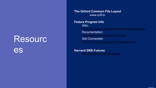 SLIDESMANIA.
Resourc
es
The Oxford Common File Layout
www.ocfl.io
Fedora Program Info
Wiki:
https://wiki.lyrasis.org/display/FF/Fedora+Repository+Home
Documentation:
https://wiki.lyrasis.org/display/FEDORA6x
Get Connected:
https://wiki.lyrasis.org/display/FF/Mailing+Lists+etc
Harvard DRS Futures
https://sites.harvard.edu/drs-futures/
 