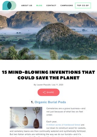 15 MIND-BLOWING INVENTIONS THAT
COULD SAVE THE PLANET
By: Lauren Pezzullo / July 11, 2020
1. Organic Burial Pods
Cemeteries are a grave business—and
not just because of what lies six feet
under.
Each year,
4 million acres of hardwood forest are
cut down to construct wood for caskets,
and cemetery lawns are then continually watered and synthetically fertilized.
But two Italian artists are rethinking the way we do our burials—and it’s
SHARE
A B O U T U S B L O G C O N TA C T T O P C O O P
C A M PA I G N S
 