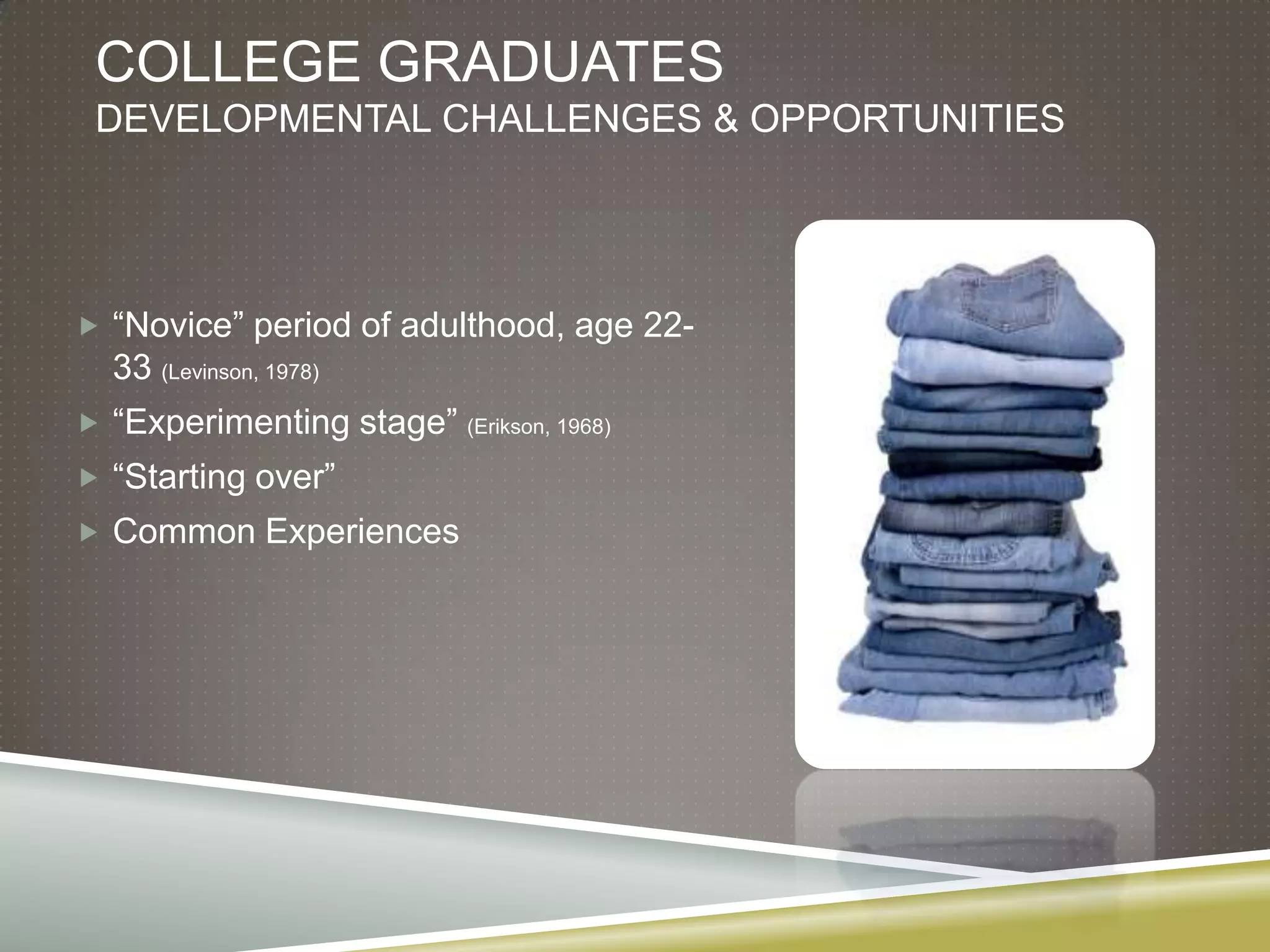 COLLEGE GRADUATES
 DEVELOPMENTAL CHALLENGES & OPPORTUNITIES




 “Novice” period of adulthood, age 22-
  33 (Levinson, 1978)
 “Experimenting stage”   (Erikson, 1968)

 “Starting over”
 Common Experiences
 