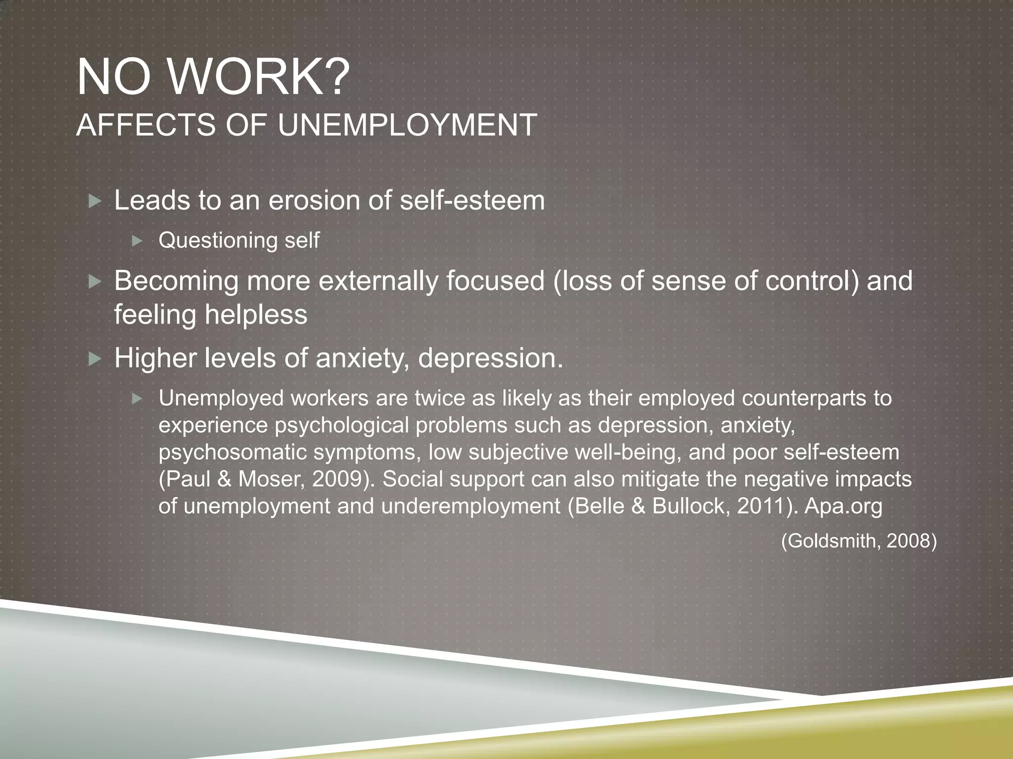 NO WORK?
AFFECTS OF UNEMPLOYMENT

 Leads to an erosion of self-esteem
    Questioning self

 Becoming more externally focused (loss of sense of control) and
  feeling helpless
 Higher levels of anxiety, depression.
    Unemployed workers are twice as likely as their employed counterparts to
      experience psychological problems such as depression, anxiety,
      psychosomatic symptoms, low subjective well-being, and poor self-esteem
      (Paul & Moser, 2009). Social support can also mitigate the negative impacts
      of unemployment and underemployment (Belle & Bullock, 2011). Apa.org
                                                                   (Goldsmith, 2008)
 