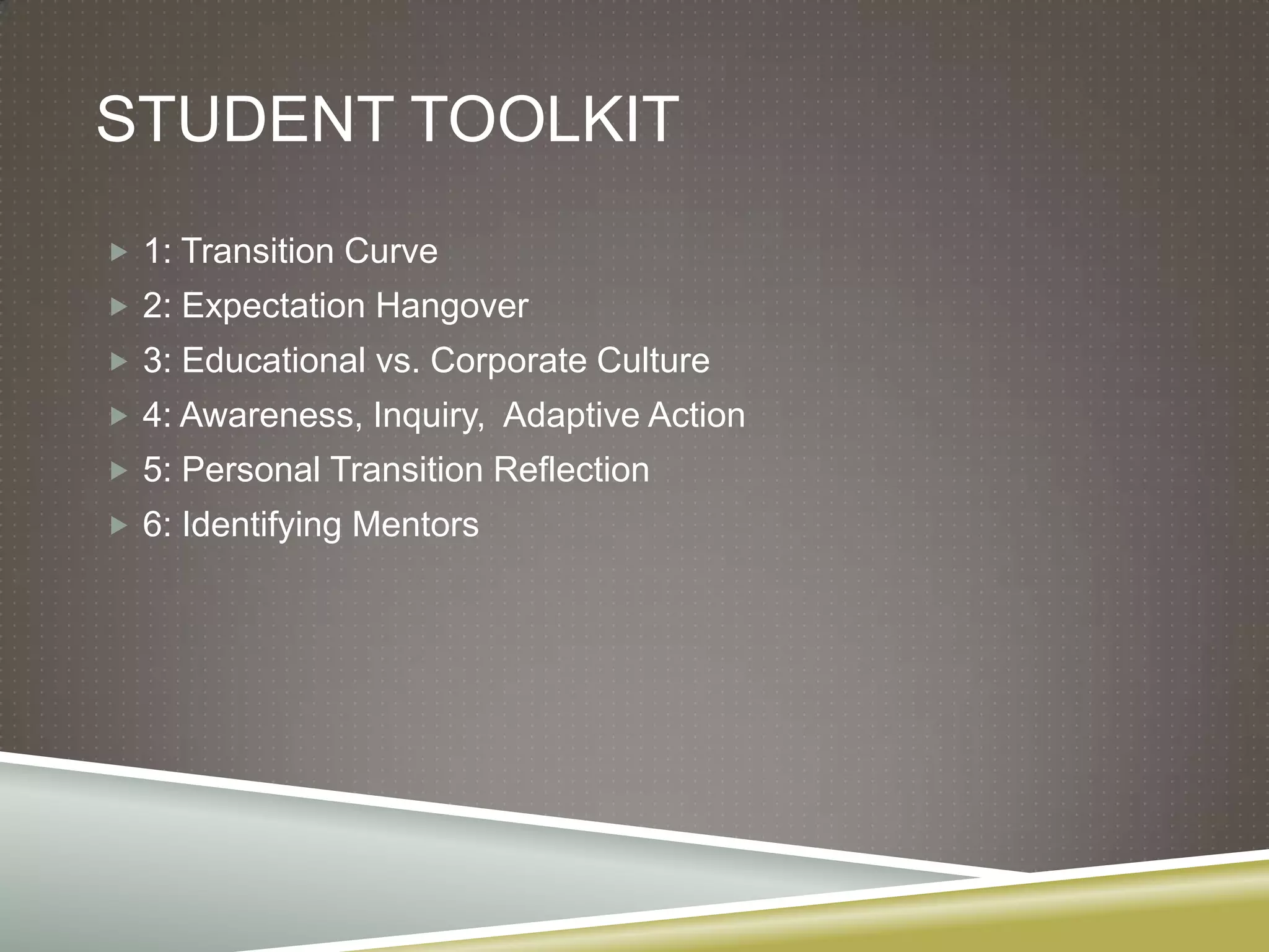 STUDENT TOOLKIT
 1: Transition Curve
 2: Expectation Hangover
 3: Educational vs. Corporate Culture
 4: Awareness, Inquiry, Adaptive Action
 5: Personal Transition Reflection
 6: Identifying Mentors
 