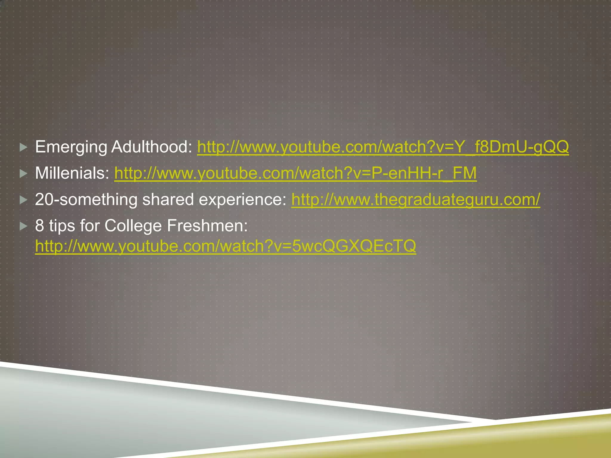  Emerging Adulthood: http://www.youtube.com/watch?v=Y_f8DmU-gQQ
 Millenials: http://www.youtube.com/watch?v=P-enHH-r_FM
 20-something shared experience: http://www.thegraduateguru.com/
 8 tips for College Freshmen:
  http://www.youtube.com/watch?v=5wcQGXQEcTQ
 