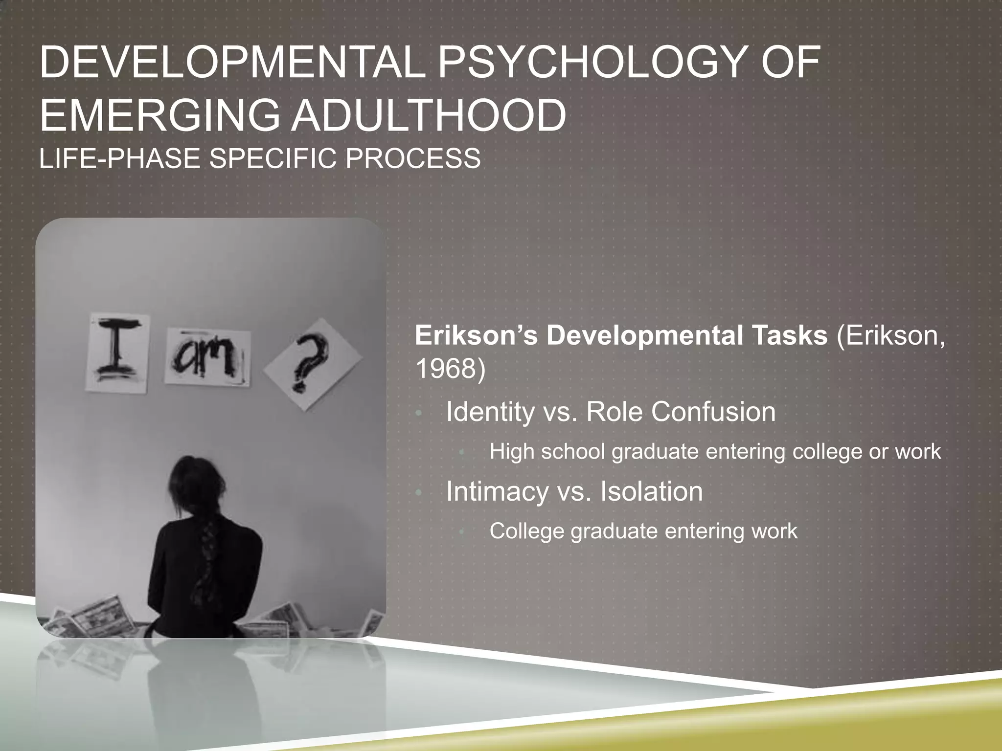 DEVELOPMENTAL PSYCHOLOGY OF
EMERGING ADULTHOOD
LIFE-PHASE SPECIFIC PROCESS




                      Erikson’s Developmental Tasks (Erikson,
                      1968)
                      • Identity vs. Role Confusion
                         •    High school graduate entering college or work
                      • Intimacy vs. Isolation
                         •    College graduate entering work
 