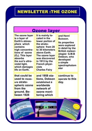 NEWSLETTER :THE OZONE



               Ozone layer
The ozone layer    It is mainly lo-   and Henri
is a layer of      cated in the       Buisson.
Earth’s atmos-     lower portion of
                                      Its properties
phere which        the strato-
                                      were explored
contains           sphere from 20
                                      in detail by the
high concentra-    to 30 kilometers
                                      British meteor-
tions of ozone     above Earth.
                                      ologist G.M.B
(O3). This layer   The ozone layer
                                      Dobson, who
absorbs            was discovered
                                      developed
the sun's ultra-   in 1913 by the
                                      a simple
violet light,      French physi-
                                      spectrophotom
which damages      cists
                                      eter
life on Earth.     Charles Fairy

that could be      and 1958 sta-      continue to
used to meas-      tions, Dobson      operate to this
ure strato-        established a      day.
spheric ozone      worldwide
from the           network of
ground. Be-        ozone moni-
tween 1928         toring which
 