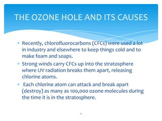 THE OZONE HOLE AND ITS CAUSES

 Recently, chlorofluorocarbons (CFCs) were used a lot
 in industry and elsewhere to keep things cold and to
 make foam and soaps.
 Strong winds carry CFCs up into the stratosphere
 where UV radiation breaks them apart, releasing
 chlorine atoms.
  Each chlorine atom can attack and break apart
 (destroy) as many as 100,000 ozone molecules during
 the time it is in the stratosphere.

                         12
 